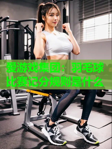 爱游戏集团：羽毛球比赛记分规则是什么